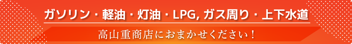ガソリン・軽油・灯油・LPGとガス周り・上下水道のことなら高山重商店におまかせください！